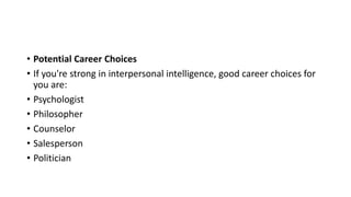 • Potential Career Choices
• If you're strong in interpersonal intelligence, good career choices for
you are:
• Psychologist
• Philosopher
• Counselor
• Salesperson
• Politician
 
