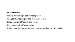 • Characteristics
• People with intrapersonal intelligence:
• Analyze their strengths and weaknesses well
• Enjoy analyzing theories and ideas
• Have excellent self-awareness
• Understand the basis for his or her own motivations and feelings
 
