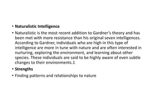 • Naturalistic Intelligence
• Naturalistic is the most recent addition to Gardner’s theory and has
been met with more resistance than his original seven intelligences.
According to Gardner, individuals who are high in this type of
intelligence are more in tune with nature and are often interested in
nurturing, exploring the environment, and learning about other
species. These individuals are said to be highly aware of even subtle
changes to their environments.1
• Strengths
• Finding patterns and relationships to nature
 