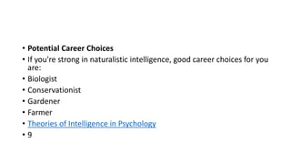 • Potential Career Choices
• If you're strong in naturalistic intelligence, good career choices for you
are:
• Biologist
• Conservationist
• Gardener
• Farmer
• Theories of Intelligence in Psychology
• 9
 