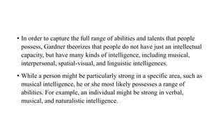 • In order to capture the full range of abilities and talents that people
possess, Gardner theorizes that people do not have just an intellectual
capacity, but have many kinds of intelligence, including musical,
interpersonal, spatial-visual, and linguistic intelligences.
• While a person might be particularly strong in a specific area, such as
musical intelligence, he or she most likely possesses a range of
abilities. For example, an individual might be strong in verbal,
musical, and naturalistic intelligence.
 