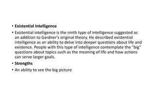 • Existential Intelligence
• Existential intelligence is the ninth type of intelligence suggested as
an addition to Gardner's original theory. He described existential
intelligence as an ability to delve into deeper questions about life and
existence. People with this type of intelligence contemplate the "big"
questions about topics such as the meaning of life and how actions
can serve larger goals.
• Strengths
• An ability to see the big picture
 