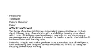 • Philosopher
• Theologian
• Pastoral counselor
• Pastor
• A Word From Verywell
• The theory of multiple intelligences is important because it allows us to think
about different types of mental strengths and abilities. Learning more about
which types of intelligence you lean towards may help you learn to recognize
your own preferences. However, it shouldn't be used as a tool to label and should
not be confused with learning styles.
• Instead of trying to match what you learn to your perceived type of intelligence,
focus on learning new things via various modalities and formats to strengthen
encoding and reinforce learning.
 