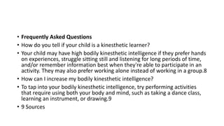 • Frequently Asked Questions
• How do you tell if your child is a kinesthetic learner?
• Your child may have high bodily kinesthetic intelligence if they prefer hands
on experiences, struggle sitting still and listening for long periods of time,
and/or remember information best when they're able to participate in an
activity. They may also prefer working alone instead of working in a group.8
• How can I increase my bodily kinesthetic intelligence?
• To tap into your bodily kinesthetic intelligence, try performing activities
that require using both your body and mind, such as taking a dance class,
learning an instrument, or drawing.9
• 9 Sources
 