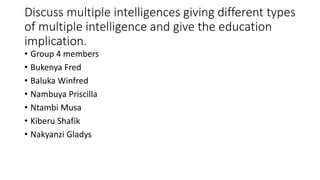 Discuss multiple intelligences giving different types
of multiple intelligence and give the education
implication.
• Group 4 members
• Bukenya Fred
• Baluka Winfred
• Nambuya Priscilla
• Ntambi Musa
• Kiberu Shafik
• Nakyanzi Gladys
 