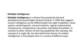 • Multiple intelligences
• Multiple intelligences is a theory first posited by Harvard
developmental psychologist Howard Gardner in 1983 that suggests
human intelligence can be differentiated into eight modalities: visual-
spatial, verbal-linguistic, musical-rhythmic, logical-mathematical,
interpersonal, intrapersonal, naturalistic and bodily-kinesthetic. In
contrast to other notions of learning capabilities (for example, the
concept of a single IQ), the idea behind the theory of multiple
intelligences is that people learn in a variety of different ways.
 