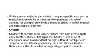 • While a person might be particularly strong in a specific area, such as
musical intelligence, he or she most likely possesses a range of
abilities. For example, an individual might be strong in verbal, musical,
and naturalistic intelligence.
• Criticism
• Gardner’s theory has come under criticism from both psychologists
and educators. These critics argue that Gardner’s definition of
intelligence is too broad and that his eight different "intelligences"
simply represent talents, personality traits, and abilities. Gardner’s
theory also suffers from a lack of supporting empirical research.
 
