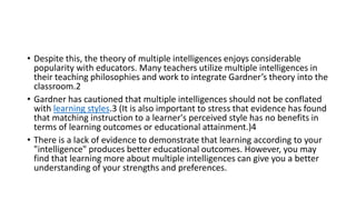 • Despite this, the theory of multiple intelligences enjoys considerable
popularity with educators. Many teachers utilize multiple intelligences in
their teaching philosophies and work to integrate Gardner’s theory into the
classroom.2
• Gardner has cautioned that multiple intelligences should not be conflated
with learning styles.3 (It is also important to stress that evidence has found
that matching instruction to a learner's perceived style has no benefits in
terms of learning outcomes or educational attainment.)4
• There is a lack of evidence to demonstrate that learning according to your
"intelligence" produces better educational outcomes. However, you may
find that learning more about multiple intelligences can give you a better
understanding of your strengths and preferences.
 