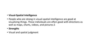 • Visual-Spatial Intelligence
• People who are strong in visual-spatial intelligence are good at
visualizing things. These individuals are often good with directions as
well as maps, charts, videos, and pictures.5
• Strengths
• Visual and spatial judgment
 