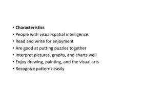 • Characteristics
• People with visual-spatial intelligence:
• Read and write for enjoyment
• Are good at putting puzzles together
• Interpret pictures, graphs, and charts well
• Enjoy drawing, painting, and the visual arts
• Recognize patterns easily
 