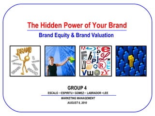 Prepared and Presented by Group 02 SPFINACC B10 December 2, 2008 The Hidden Power of Your Brand ESCALO  • ESPIRITU • GOMEZ •  LABRADOR • LEE MARKETING MANAGEMENT Brand Equity & Brand Valuation AUGUST 6, 2010 GROUP 4 