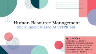 Human Resource Management
Recruitment Fiasco At CITPR Ltd.
By- GROUP 4
MANVI BOLIA - 20DM118
KAMAKSHI KAUSHIK - 20DM094
KRISHANK KAPOOR - 20DM105
KANISHKA SINGH - 20DM096
MIHIR MANCHANDA - 20DM120
NEHAL CHUGH - 20DM135
 