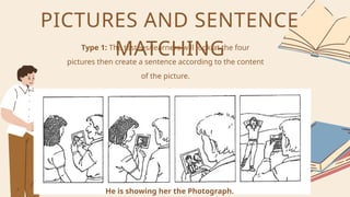 Type 1: The testees/learners will look at the four
pictures then create a sentence according to the content
of the picture.
PICTURES AND SENTENCE
MATCHING
He is showing her the Photograph.
 