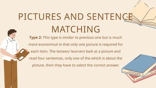 Type 2: This type is similar to previous one but is much
more economical in that only one picture is required for
each item. The testees/ learners look at a picture and
read four sentences, only one of the which is about the
picture, then they have to select the correct answer.
PICTURES AND SENTENCE
MATCHING
 