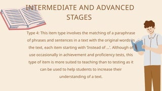 INTERMEDIATE AND ADVANCED
STAGES
Type 4: This item type involves the matching of a paraphrase
of phrases and sentences in a text with the original words in
the text, each item starting with ‘Instead of …’. Although of
use occasionally in achievement and proficiency tests, this
type of item is more suited to teaching than to testing as it
can be used to help students to increase their
understanding of a text.
 