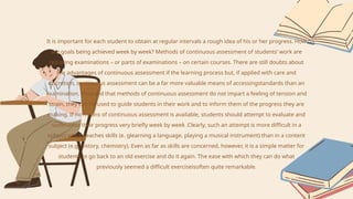 It is important for each student to obtain at regular intervals a rough idea of his or her progress. How
are goals being achieved week by week? Methods of continuous assessment of students’ work are
replacing examinations – or parts of examinations – on certain courses. There are still doubts about
the advantages of continuous assessment if the learning process but, if applied with care and
discretion, continuous assessment can be a far more valuable means of accessingstandards than an
examination. Provided that methods of continuous assessment do not impart a feeling of tension and
strain, they can be used to guide students in their work and to inform them of the progress they are
making. If no means of continuous assessment is available, students should attempt to evaluate and
summarise their progress very briefly week by week .Clearly, such an attempt is more difficult in a
subject which teaches skills (e. glearning a language, playing a musical instrument) than in a content
subject (e.g. history, chemistry). Even as far as skills are concerned, however, it is a simple matter for
students to go back to an old exercise and do it again. The ease with which they can do what
previously seemed a difficult exerciseisoften quite remarkable.
 