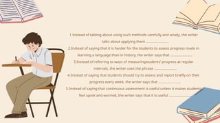 1.Instead of talking about using such methods carefully and wisely, the writer
talks about applying them ……………………
2.Instead of saying that it is harder for the students to assess progress made in
learning a language than in history, the writer says that ……………………
3.Instead of referring to ways of measuringstudents’ progress at regular
intervals, the writer uses the phrase ……………………
4.Instead of saying that students should try to assess and report briefly on their
progress every week, the writer says that ……………………
5.Instead of saying that continuous assessment is useful unless it makes students
feel upset and worried, the writer says that it is useful ……………………
 