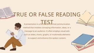 A presentation is a formal or informal communication
method that involves conveying information, ideas, or a
message to an audience. It often employs visual aids
such as slides, charts, graphs, or multimedia elements
to support and enhance the spoken content.
TRUE OR FALSE READING
TEST
 