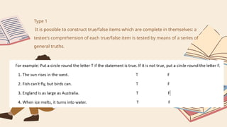 Type 1
It is possible to construct true/false items which are complete in themselves: a
testee's comprehension of each true/false item is tested by means of a series of
general truths.
 