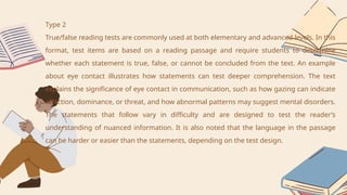 Type 2
True/false reading tests are commonly used at both elementary and advanced levels. In this
format, test items are based on a reading passage and require students to determine
whether each statement is true, false, or cannot be concluded from the text. An example
about eye contact illustrates how statements can test deeper comprehension. The text
explains the significance of eye contact in communication, such as how gazing can indicate
affection, dominance, or threat, and how abnormal patterns may suggest mental disorders.
The statements that follow vary in difficulty and are designed to test the reader’s
understanding of nuanced information. It is also noted that the language in the passage
can be harder or easier than the statements, depending on the test design.
 