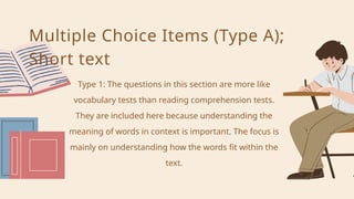 Type 1: The questions in this section are more like
vocabulary tests than reading comprehension tests.
They are included here because understanding the
meaning of words in context is important. The focus is
mainly on understanding how the words fit within the
text.
Multiple Choice Items (Type A);
Short text
 