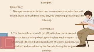 Examples:
Elementary
1. The eyes are wonderful teachers - even musicians, who deal with
sound, learn as much by (doing, playing, watching, practising) as by
listening.
Intermediate
2. The housewife who could not afford to buy clothes would spend
hours at her spinning wheel, spinning her wool into yarn - a job
which took little skill but required a lot of (ability, patience, talent,
wisdom) and was done by the fireside during the long winter
evenings.
 