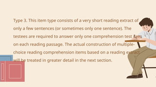 Type 3. This item type consists of a very short reading extract of
only a few sentences (or sometimes only one sentence). The
testees are required to answer only one comprehension test item
on each reading passage. The actual construction of multiple-
choice reading comprehension items based on a reading extract
will be treated in greater detail in the next section.
 