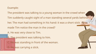 Example:
The president was talking to a young woman in the crowd when
Tim suddenly caught sight of a man standing several yards behind
her. The man had something in his hand: it was a short stick. What
made Tim notice the man in the crowd?
A. He was very close to Tim.
B. The president was talking to him.
C. He was standing in front of the woman.
D. He was carrying a stick.
 