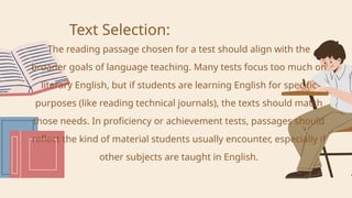 Text Selection:
The reading passage chosen for a test should align with the
broader goals of language teaching. Many tests focus too much on
literary English, but if students are learning English for specific
purposes (like reading technical journals), the texts should match
those needs. In proficiency or achievement tests, passages should
reflect the kind of material students usually encounter, especially if
other subjects are taught in English.
 