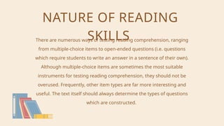 NATURE OF READING
SKILLS
There are numerous ways of testing reading comprehension, ranging
from multiple-choice items to open-ended questions (i.e. questions
which require students to write an answer in a sentence of their own).
Although multiple-choice items are sometimes the most suitable
instruments for testing reading comprehension, they should not be
overused. Frequently, other item types are far more interesting and
useful. The text itself should always determine the types of questions
which are constructed.
 