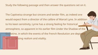 Study the following passage and then answer the questions set on it.
The Captiveisa strange but sincere and tender film, as indeed one
would expect from a director of the calibre of Marcel Lyne. In addition
to his keen sensitivity, Lyrne has a strong feeling for historical
atmosphere, so apparent in his earlier film Under the Shadow of the
Guillotine, in which the events of the French Revolution are depicted
with surprising realism and vitality.
 
