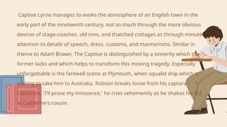 Captive Lyrne manages to evoke the atmosphere of an English town in the
early part of the nineteenth century, not so much through the more obvious
devices of stage-coaches, old inns, and thatched cottages as through minute
attention to details of speech, dress, customs, and mannerisms. Similar in
theme to Adam Brown, The Captive is distinguished by a sincerity which the
former lacks and which helps to transform this moving tragedy. Especially
unforgettable is the farewell scene at Plymouth, when squalid ship which is
waiting to take him to Australia. Robson breaks loose from his captora
Catherine. 'I'll prove my innocence,' he cries vehemently as he shakes his fist
at Catherine's cousin.
 