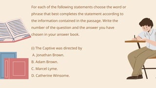 For each of the following statements choose the word or
phrase that best completes the statement according to
the information contained in the passage. Write the
number of the question and the answer you have
chosen in your answer book.
(i) The Captive was directed by
A. Jonathan Brown.
B. Adam Brown.
C. Marcel Lyme.
D. Catherine Winsome.
 