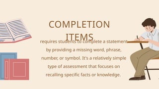 requires students to complete a statement
by providing a missing word, phrase,
number, or symbol. It's a relatively simple
type of assessment that focuses on
recalling specific facts or knowledge.
COMPLETION
ITEMS
 