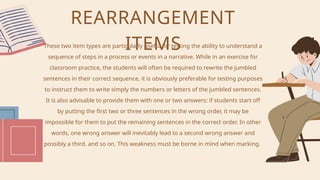 These two item types are particularly useful for testing the ability to understand a
sequence of steps in a process or events in a narrative. While in an exercise for
classroom practice, the students will often be required to rewrite the jumbled
sentences in their correct sequence, it is obviously preferable for testing purposes
to instruct them to write simply the numbers or letters of the jumbled sentences.
It is also advisable to provide them with one or two answers: if students start off
by putting the first two or three sentences in the wrong order, it may be
impossible for them to put the remaining sentences in the correct order. In other
words, one wrong answer will inevitably lead to a second wrong answer and
possibly a third. and so on. This weakness must be borne in mind when marking.
REARRANGEMENT
ITEMS
 