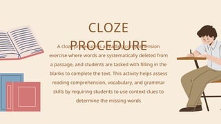 A cloze procedure is a reading comprehension
exercise where words are systematically deleted from
a passage, and students are tasked with filling in the
blanks to complete the text. This activity helps assess
reading comprehension, vocabulary, and grammar
skills by requiring students to use context clues to
determine the missing words
CLOZE
PROCEDURE
 