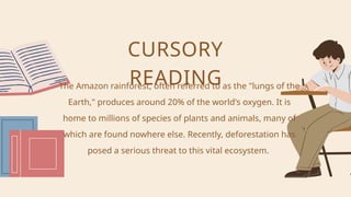 The Amazon rainforest, often referred to as the "lungs of the
Earth," produces around 20% of the world's oxygen. It is
home to millions of species of plants and animals, many of
which are found nowhere else. Recently, deforestation has
posed a serious threat to this vital ecosystem.
CURSORY
READING
 