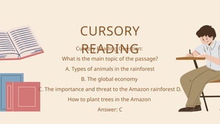 Cursory Reading Question:
What is the main topic of the passage?
A. Types of animals in the rainforest
B. The global economy
C. The importance and threat to the Amazon rainforest D.
How to plant trees in the Amazon
Answer: C
CURSORY
READING
 