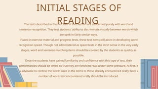 INITIAL STAGES OF
READING
The tests described in the first half of this section are concerned purely with word and
sentence recognition. They test students' ability to discriminate visually between words which
are spelt in fairly similar ways.
If used in exercise material and progress tests, these test items will assist in developing word
recognition speed. Though not administered as speed tests in the strict sense in the very early
stages, word and sentence matching items should be covered by the students as quickly as
possible.
Once the students have gained familiarity and confidence with this type of test, their
performances should be timed so that they are forced to read under some pressure. At first, it
is advisable to confine the words used in the items to those already encountered orally; later a
number of words not encountered orally should be introduced.
 