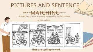 Type 1: The testees/learners will look at the four
pictures then create a sentence according to the content
of the picture.
PICTURES AND SENTENCE
MATCHING
They are cycling to work.
 