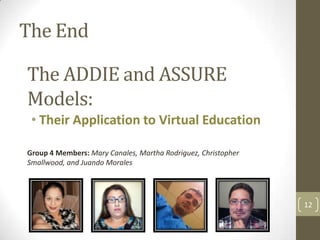 The End

The ADDIE and ASSURE
Models:
 • Their Application to Virtual Education

Group 4 Members: Mary Canales, Martha Rodriguez, Christopher
Smallwood, and Juando Morales




                                                               12
 