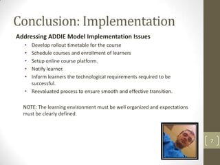 Conclusion: Implementation
Addressing ADDIE Model Implementation Issues
  • Develop rollout timetable for the course
  • Schedule courses and enrollment of learners
  • Setup online course platform.
  • Notify learner.
  • Inform learners the technological requirements required to be
    successful.
  • Reevaluated process to ensure smooth and effective transition.

  NOTE: The learning environment must be well organized and expectations
  must be clearly defined.



                                                                           7
 