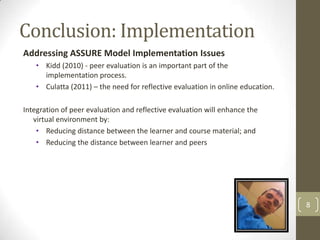 Conclusion: Implementation
Addressing ASSURE Model Implementation Issues
   • Kidd (2010) - peer evaluation is an important part of the
     implementation process.
   • Culatta (2011) – the need for reflective evaluation in online education.

Integration of peer evaluation and reflective evaluation will enhance the
   virtual environment by:
    • Reducing distance between the learner and course material; and
    • Reducing the distance between learner and peers




                                                                                8
 
