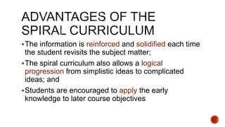 The information is reinforced and solidified each time
the student revisits the subject matter;
The spiral curriculum also allows a logical
progression from simplistic ideas to complicated
ideas; and
Students are encouraged to apply the early
knowledge to later course objectives
 