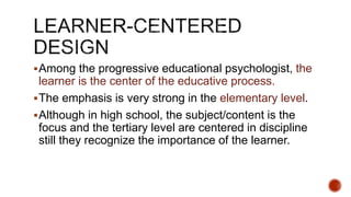 Among the progressive educational psychologist, the
learner is the center of the educative process.
The emphasis is very strong in the elementary level.
Although in high school, the subject/content is the
focus and the tertiary level are centered in discipline
still they recognize the importance of the learner.
 