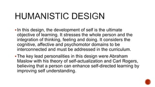 In this design, the development of self is the ultimate
objective of learning. It stresses the whole person and the
integration of thinking, feeling and doing. It considers the
cognitive, affective and psychomotor domains to be
interconnected and must be addressed in the curriculum.
The key lead personalities in this design were Abraham
Maslow with his theory of self-actualization and Carl Rogers,
believing that a person can enhance self-directed learning by
improving self understanding.
 