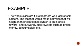 The whole class are full of learners who lack of self-
esteem. The teacher would make activities that will
heighten their confidence (which is an intrinsic
reward) and outwardly, use rewards such as praise,
money, consumables, etc.
 
