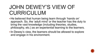 He believed that human being learn through ‘hands on’
approach. So, the ‘adult mind’ or the teacher has the duty to
bring the vast knowledge (including theories, studies,
philosophy, etc.) as an experiential learning to the learners.
In Dewey’s view, the learners should be allowed to explore
and engage in his environment.
 