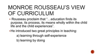  Rousseau proclaim that “…education finds its
purpose, its process, its means wholly within the child
life and the child experiences”.
He introduced two great principles in teaching:
a) learning through self-experience
b) learning by doing
 