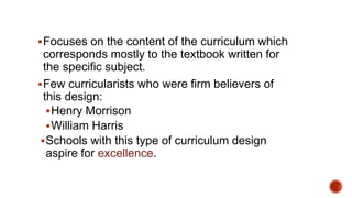 Focuses on the content of the curriculum which
corresponds mostly to the textbook written for
the specific subject.
Few curricularists who were firm believers of
this design:
Henry Morrison
William Harris
Schools with this type of curriculum design
aspire for excellence.
 
